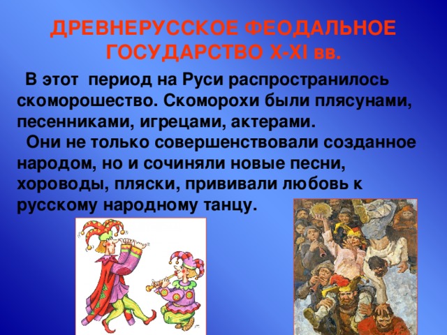 ДРЕВНЕРУССКОЕ ФЕОДАЛЬНОЕ ГОСУДАРСТВО X-XI вв.  В этот период на Руси распространилось скоморошество. Скоморохи были плясунами, песенниками, игрецами, актерами.  Они не только совершенствовали созданное народом, но и сочиняли новые песни, хороводы, пляски, прививали любовь к русскому народному танцу. 