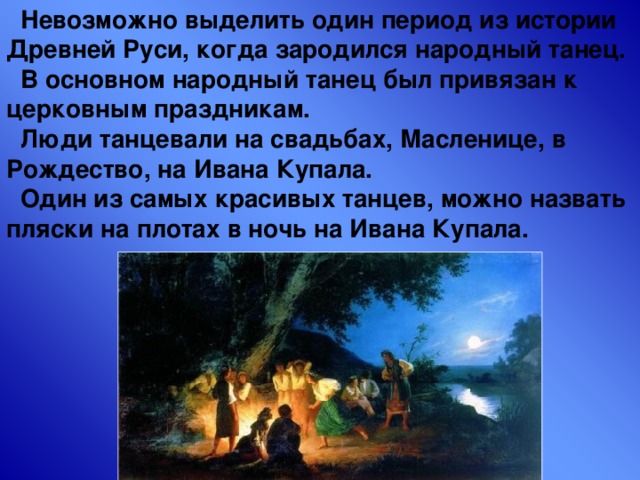  Невозможно выделить один период из истории Древней Руси, когда зародился народный танец.  В основном народный танец был привязан к церковным праздникам.  Люди танцевали на свадьбах, Масленице, в Рождество, на Ивана Купала.  Один из самых красивых танцев, можно назвать пляски на плотах в ночь на Ивана Купала. 