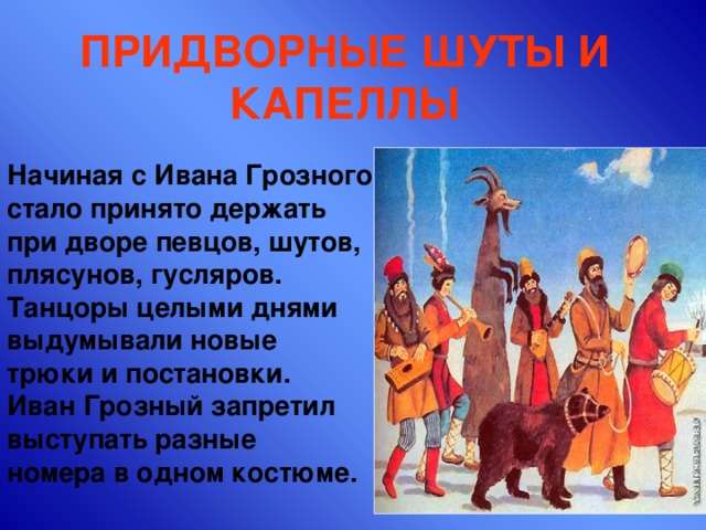 ПРИДВОРНЫЕ ШУТЫ И КАПЕЛЛЫ Начиная с Ивана Грозного стало принято держать при дворе певцов, шутов, плясунов, гусляров. Танцоры целыми днями выдумывали новые трюки и постановки. Иван Грозный запретил выступать разные номера в одном костюме. 