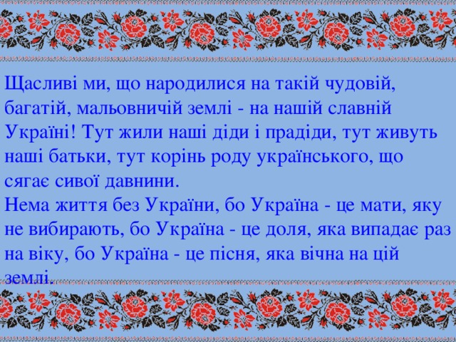 Щасливі ми, що народилися на такій чудовій, багатій, мальовничій землі - на нашій славній Україні! Тут жили наші діди і прадіди, тут живуть наші батьки, тут корінь роду українського, що сягає сивої давнини. Нема життя без України, бо Україна - це мати, яку не вибирають, бо Україна - це доля, яка випадає раз на віку, бо Україна - це пісня, яка вічна на цій землі.