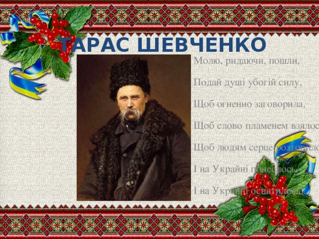 ТАРАС ШЕВЧЕНКО Молю, ридаючи, пошли, Подай душі убогій силу, Щоб огненно заговорила, Щоб слово пламенем взялось, Щоб людям серце розтопило, І на Украйні понеслось, І на Украйні освятилось...