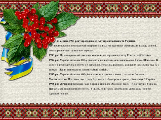 24 серпня 1991 року проголошено Акт про незалежність України.   Акт проголошення незалежності завершив тисячолітні прагнення українського народу до волі, до створення своєї суверенної держави.  1993 рік. На всенародне обговорення винесені два варіанти проекту Конституції України.  1994 рік. Україна відзначає 180-у річницю з дня народження славного сина Тараса Шевченка. В цьому ж році відбулися вибори до Верховної, обласних, районних, селищних і сільських рад. А у вересні місяці затверджена конституційна комісія.  1995 рік. Україна відзначає 400-річчя з дня народження славного гетьмана Богдана Хмельницького. Протягом цього року йде широке обговорення проекту Конституції України.  1996 рік. 28 червня Верховна Рада України прийняла Основний Закон - Конституцію України. Цей день став національним святом. У цьому році також затверджено українську грошову одиницю гривню.