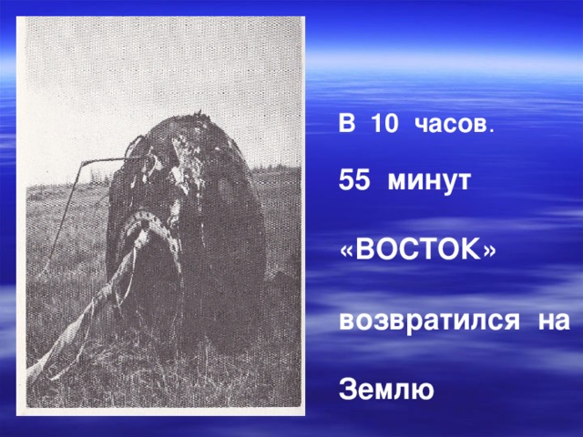 В 10 часов .    55 минут  «ВОСТОК»  возвратился на  Землю 
