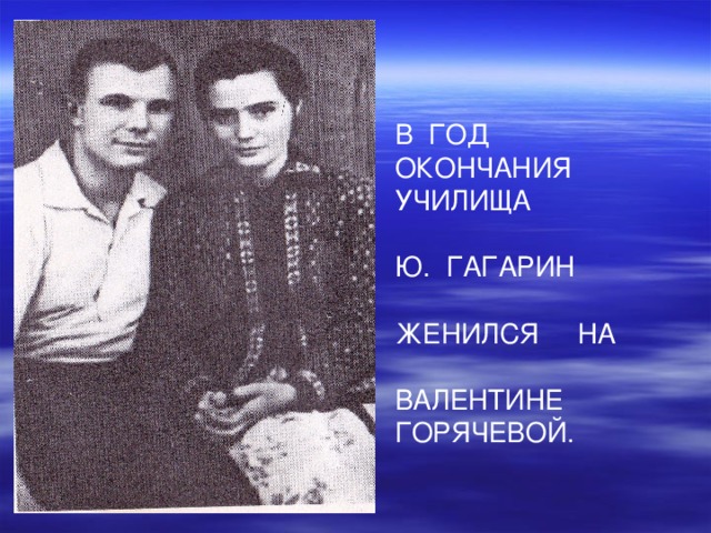 В ГОД ОКОНЧАНИЯ УЧИЛИЩА Ю. ГАГАРИН ЖЕНИЛСЯ НА ВАЛЕНТИНЕ ГОРЯЧЕВОЙ. 
