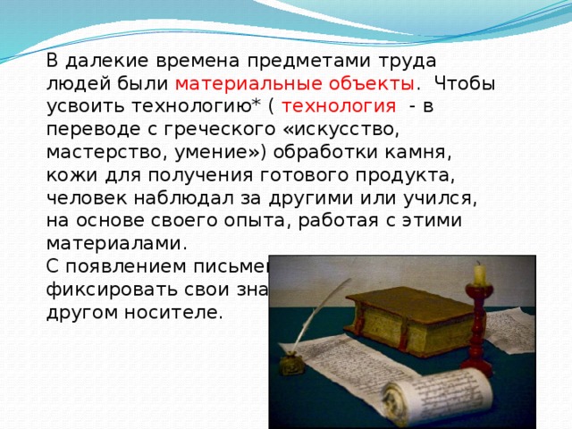 В далекие времена предметами труда людей были материальные объекты . Чтобы усвоить технологию* ( технология - в переводе с греческого «искусство, мастерство, умение») обработки камня, кожи для получения готового продукта, человек наблюдал за другими или учился, на основе своего опыта, работая с этими материалами. С появлением письменности человек стал фиксировать свои знания на бумаги или другом носителе. 