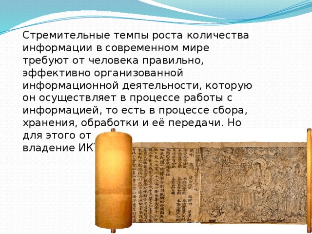 Стремительные темпы роста количества информации в современном мире требуют от человека правильно, эффективно организованной информационной деятельности, которую он осуществляет в процессе работы с информацией, то есть в процессе сбора, хранения, обработки и её передачи. Но для этого от человека требуется владение ИКТ. 