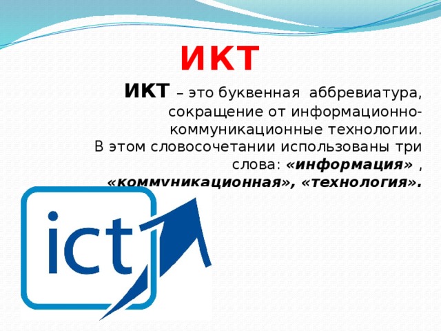 ИКТ ИКТ – это буквенная аббревиатура, сокращение от информационно- коммуникационные технологии. В этом словосочетании использованы три слова: «информация» , «коммуникационная», «технология». 