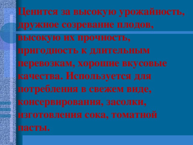 Ценится за высокую урожайность, дружное созревание плодов, высокую их прочность, пригодность к длительным перевозкам, хорошие вкусовые качества. Используется для потребления в свежем виде, консервирования, засолки, изготовления сока, томатной пасты. Ценится за высокую урожайность, дружное созревание плодов, высокую их прочность, пригодность к длительным перевозкам, хорошие вкусовые качества. Используется для потребления в свежем виде, консервирования, засолки, изготовления сока, томатной пасты.  
