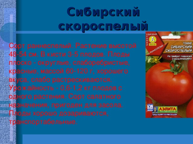 Сибирский скороспелый   Сорт раннеспелый. Растение высотой 48-54 см. В кисти 3-5 плодов. Плоды плоско - округлые, слаборебристые, красные, массой 60-120 г, хорошего вкуса, слабо растрескиваются. Урожайность - 0,6-1,2 кг плодов с одного растения. Сорт салатного назначения, пригоден для засола. Плоды хорошо дозариваются, транспортабельные. 