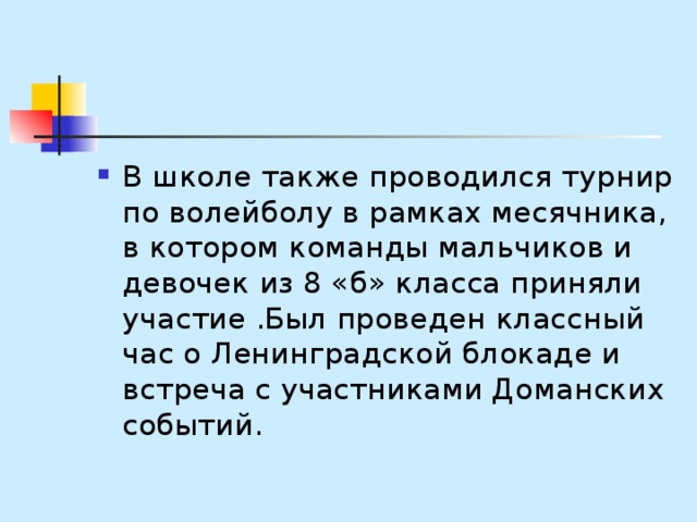 В школе также проводился турнир по волейболу в рамках месячника, в котором команды мальчиков и девочек из 8 «б» класса приняли участие .Был проведен классный час о Ленинградской блокаде и встреча с участниками Доманских событий. 