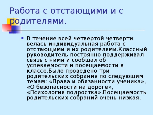 Работа с отстающими и с родителями. В течение всей четвертой четверти велась индивидуальная работа с отстающими и их родителями.Классный руководитель постоянно поддерживал связь с ними и сообщал об успеваемости и посещаемости в классе.Было проведено три родительских собрания по следующим темам: «Права и обязанности ученика», «О безопасности на дороге», «Психология подростка».Посещаемость родительских собраний очень низкая. 