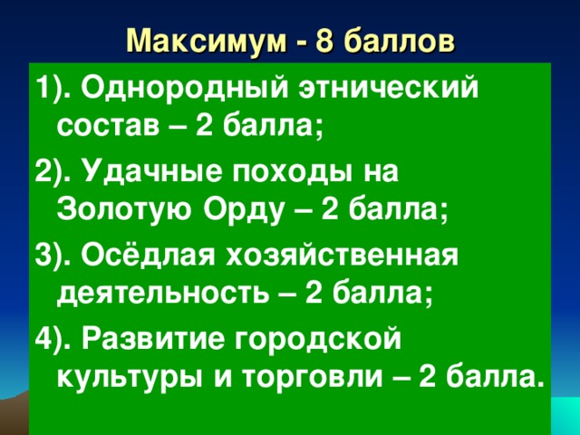 Максимум - 8 баллов 1). Однородный этнический состав – 2 балла; 2). Удачные походы на Золотую Орду – 2 балла; 3). Осёдлая хозяйственная деятельность – 2 балла; 4). Развитие городской культуры и торговли – 2 балла. 