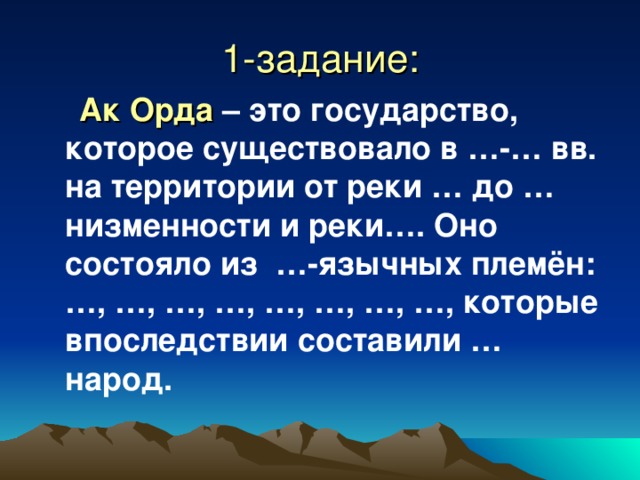 1-задание:  Ак Орда – это государство, которое существовало в … - … вв. на территории от реки … до … низменности и реки…. Оно состояло из …-язычных племён: …, …, …, …, …, …, …, …, которые впоследствии составили … народ. 