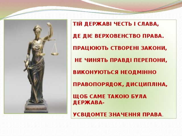 ТІЙ ДЕРЖАВІ ЧЕСТЬ І СЛАВА,  ДЕ ДІЄ ВЕРХОВЕНСТВО ПРАВА.  ПРАЦЮЮТЬ СТВОРЕНІ ЗАКОНИ,   НЕ ЧИНЯТЬ ПРАВДІ ПЕРЕПОНИ,  ВИКОНУЮТЬСЯ НЕОДМІННО  ПРАВОПОРЯДОК, ДИСЦИПЛІНА,  ЩОБ САМЕ ТАКОЮ БУЛА ДЕРЖАВА-  УСВІДОМТЕ ЗНАЧЕННЯ ПРАВА .