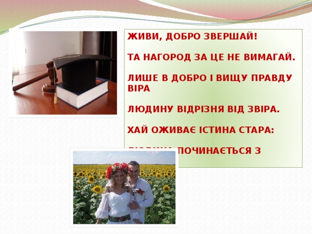 ЖИВИ, ДОБРО ЗВЕРШАЙ!  ТА НАГОРОД ЗА ЦЕ НЕ ВИМАГАЙ.  ЛИШЕ В ДОБРО І ВИЩУ ПРАВДУ ВІРА  ЛЮДИНУ ВІДРІЗНЯ ВІД ЗВІРА.  ХАЙ ОЖИВАЄ ІСТИНА СТАРА:  ЛЮДИНА ПОЧИНАЄТЬСЯ З ДОБРА.