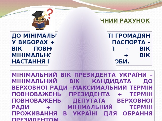 ЮРИДИЧНИЙ РАХУНОК ДО МІНІМАЛЬНОГО ВІКУ УЧАСТІ ГРОМАДЯН У ВИБОРАХ + ВІК ОТРИМАННЯ ПАСПОРТА - ВІК ПОВНОЇ ДІЄЗДАТНОСТІ - ВІК МІНІМАЛЬНОЇ ДІЄЗДАТНОСТІ + ВІК НАСТАННЯ ПРАВОЗДАТНОСТІ ОСОБИ. МІНІМАЛЬНИЙ ВІК ПРЕЗИДЕНТА УКРАЇНИ – МІНІМАЛЬНИЙ ВІК КАНДИДАТА ДО ВЕРХОВНОЇ РАДИ –МАКСИМАЛЬНИЙ ТЕРМІН ПОВНОВАЖЕНЬ ПРЕЗИДЕНТА + ТЕРМІН ПОВНОВАЖЕНЬ ДЕПУТАТА ВЕРХОВНОЇ РАДИ + МІНІМАЛЬНИЙ ТЕРМІН ПРОЖИВАННЯ В УКРАЇНІ ДЛЯ ОБРАННЯ ПРЕЗИДЕНТОМ.