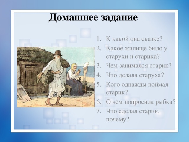 Домашнее задание К какой она сказке? Какое жилище было у старухи и старика? Чем занимался старик? Что делала старуха? Кого однажды поймал старик? О чём попросила рыбка? Что сделал старик, почему? 