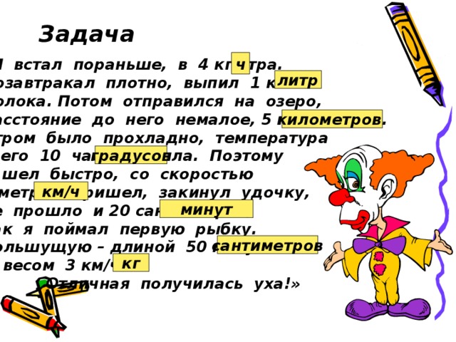 Задача ч «Я встал пораньше, в 4 кг утра. Позавтракал плотно, выпил 1 км молока. Потом отправился на озеро, Расстояние до него немалое, 5 градусов. Утром было прохладно, температура всего 10 часов тепла. Поэтому я шел быстро, со скоростью 6 метров. Пришел, закинул удочку, не прошло и 20 сантиметров, как я поймал первую рыбку. Большущую – длиной 50 минут и весом 3 км/ч.  Отличная получилась уха!» литр километров. градусов км/ч минут сантиметров кг  