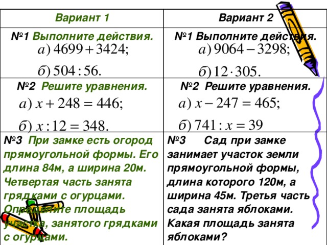 Вариант 1 Вариант 2 № 1 Выполните действия.  № 1 Выполните действия. № 2 Решите уравнения.  № 2 Решите уравнения. № 3 При замке есть огород прямоугольной формы. Его длина 84м, а ширина 20м. Четвертая часть занята грядками с огурцами. Определите площадь участка, занятого грядками с огурцами. № 3 Сад при замке занимает участок земли прямоугольной формы, длина которого 120м, а ширина 45м. Третья часть сада занята яблоками. Какая площадь занята яблоками?  