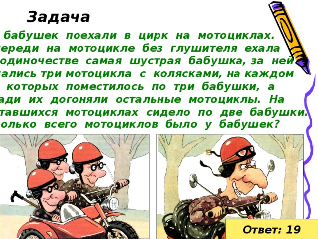 Задача  бабушек поехали в цирк на мотоциклах. Впереди на мотоцикле без глушителя ехала в одиночестве самая шустрая бабушка, за ней мчались три мотоцикла с колясками, на каждом из которых поместилось по три бабушки, а сзади их догоняли остальные мотоциклы. На оставшихся мотоциклах сидело по две бабушки. Сколько всего мотоциклов было у бабушек? Ответ: 19  