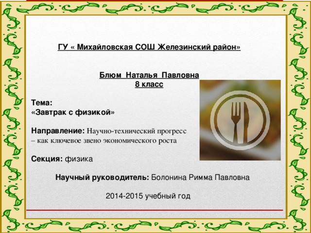  ГУ « Михайловская СОШ Железинский район»    Блюм Наталья Павловна 8 класс Тема: «Завтрак с физикой»   Направление:  Научно-технический прогресс – как ключевое звено экономического роста  Секция: физика    Научный руководитель: Болонина Римма Павловна   2014-2015 учебный год  