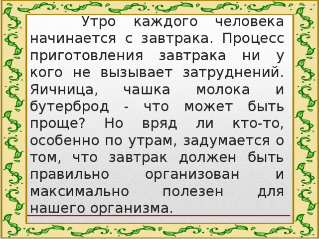 Актуальность  Утро каждого человека начинается с завтрака. Процесс приготовления завтрака ни у кого не вызывает затруднений. Яичница, чашка молока и бутерброд - что может быть проще? Но вряд ли кто-то, особенно по утрам, задумается о том, что завтрак должен быть правильно организован и максимально полезен для нашего организма. 
