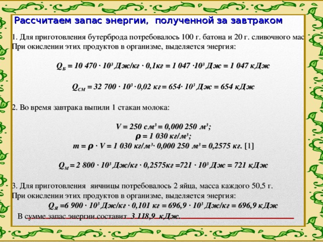 Рассчитаем запас энергии, полученной за завтраком 1. Для приготовления бутерброда потребовалось 100 г. батона и 20 г. сливочного масла. При окислении этих продуктов в организме, выделяется энергия:   Q Б = 10 470 · 10 3 Дж/кг · 0,1кг = 1 047 ·10 3 Дж = 1 047 кДж   Q СМ = 32 700 · 10 3 ·  0,02 кг  = 654· 10 3 Дж = 654 кДж   2. Во время завтрака выпили 1 стакан молока:   V = 250 см 3 = 0,000 250 м 3 ; ρ = 1 030 кг/м 3 ; m = ρ · V = 1 030 кг/м 3 · 0,000 250 м 3 = 0,2575 кг. [ 1 ]   Q М = 2 800 · 10 3 Дж/кг · 0,2575кг =721 · 10 3 Дж = 721 кДж   3. Для приготовления яичницы потребовалось 2 яйца, масса каждого 50,5 г. При окислении этих продуктов в организме, выделяется энергия: Q Я =6 900 · 10 3 Дж/кг · 0,101 кг = 696,9 · 10 3 Дж/кг = 696,9 кДж  В сумме запас энергии составит 3 118,9 кДж. 