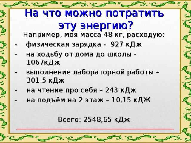 На что можно потратить  эту энергию? Например, моя масса 48 кг, расходую: - физическая зарядка - 927 кДж - на ходьбу от дома до школы - 1067кДж - выполнение лабораторной работы – 301,5 кДж на чтение про себя – 243 кДж на подъём на 2 этаж – 10,15 кДЖ Всего: 2548,65 кДж 