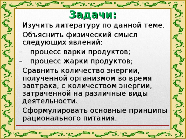 Задачи: Изучить литературу по данной теме. Объяснить физический смысл следующих явлений: процесс варки продуктов; процесс жарки продуктов; процесс варки продуктов; процесс жарки продуктов; Сравнить количество энергии, полученной организмом во время завтрака, с количеством энергии, затраченной на различные виды деятельности. Сформулировать основные принципы рационального питания. 