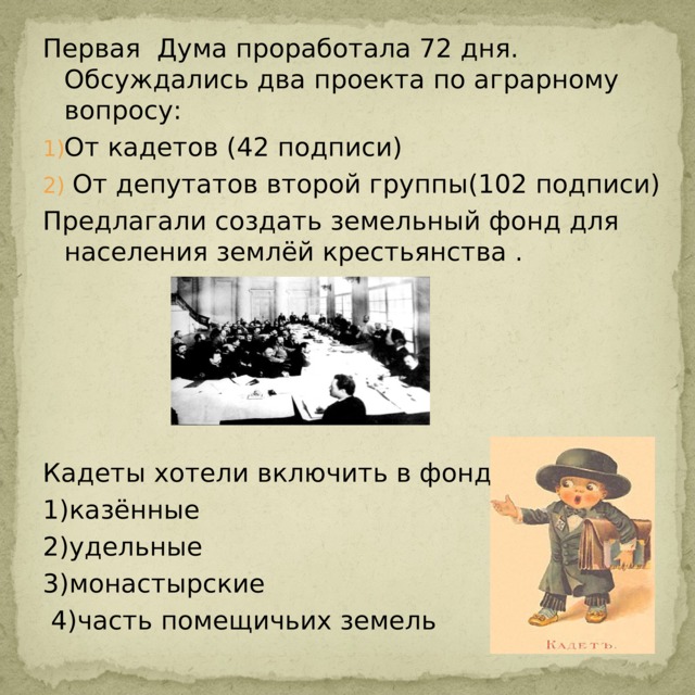 Первая Дума проработала 72 дня. Обсуждались два проекта по аграрному вопросу: От кадетов (42 подписи)  От депутатов второй группы(102 подписи) Предлагали создать земельный фонд для населения землёй крестьянства . Кадеты хотели включить в фонд: 1)казённые 2)удельные 3)монастырские  4)часть помещичьих земель