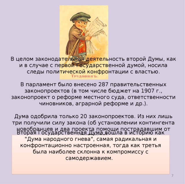 В целом законодательная деятельность второй Думы, как и в случае с первой Государственной думой, носила следы политической конфронтации с властью. В парламент было внесено 287 правительственных законопроектов (в том числе бюджет на 1907 г., законопроект о реформе местного суда, ответственности чиновников, аграрной реформе и др.). Дума одобрила только 20 законопроектов. Из них лишь три получили силу закона (об установлении контингента новобранцев и два проекта помощи пострадавшим от неурожая). Вторая Государственная Дума вошла в историю как 