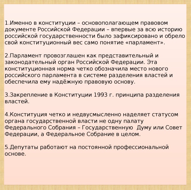 1.Именно в конституции – основополагающем правовом документе Российской Федерации – впервые за всю историю российской государственности было зафиксировано и обрело свой конституционный вес само понятие «парламент». 2.Парламент провозглашен как представительный и законодательный орган Российской Федерации. Эта конституционная норма четко обозначила место нового российского парламента в системе разделения властей и обеспечила ему надёжную правовую основу. 3.Закрепление в Конституции 1993 г. принципа разделения властей. 4.Конституция четко и недвусмысленно наделяет статусом органа государственной власти не одну палату Федерального Собрания – Государственную Думу или Совет Федерации, а Федеральное Собрание в целом. 5.Депутаты работают на постоянной профессиональной основе.