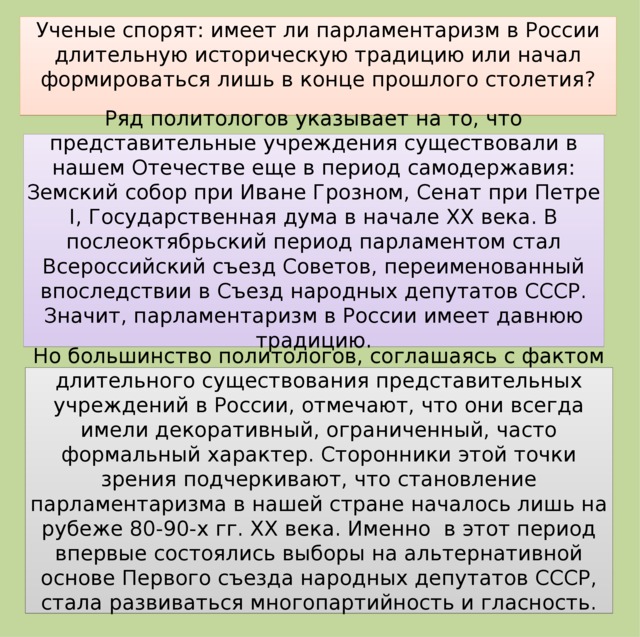 Ученые спорят: имеет ли парламентаризм в России длительную историческую традицию или начал формироваться лишь в конце прошлого столетия? Ряд политологов указывает на то, что представительные учреждения существовали в нашем Отечестве еще в период самодержавия: Земский собор при Иване Грозном, Сенат при Петре I, Государственная дума в начале XX века. В послеоктябрьский период парламентом стал Всероссийский съезд Советов, переименованный впоследствии в Съезд народных депутатов СССР. Значит, парламентаризм в России имеет давнюю традицию. Но большинство политологов, соглашаясь с фактом длительного существования представительных учреждений в России, отмечают, что они всегда имели декоративный, ограниченный, часто формальный характер. Сторонники этой точки зрения подчеркивают, что становление парламентаризма в нашей стране началось лишь на рубеже 80-90-х гг. XX века. Именно в этот период впервые состоялись выборы на альтернативной основе Первого съезда народных депутатов СССР, стала развиваться многопартийность и гласность.