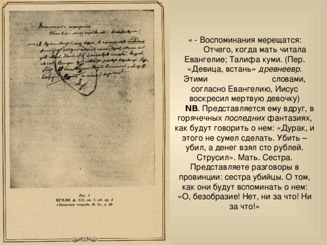 « - Воспоминания мерещатся:  Отчего, когда мать читала Евангелие; Талифа куми. (Пер. «Девица, встань» древнеевр. Этими словами, согласно Евангелию, Иисус воскресил мертвую девочку)  ΝΒ . Представляется ему вдруг, в горячечных последних фантазиях, как будут говорить о нем: «Дурак, и этого не сумел сделать. Убить – убил, а денег взял сто рублей. Струсил». Мать. Сестра. Представляете разговоры в провинции: сестра убийцы. О том, как они будут вспоминать о нем: «О, безобразие! Нет, ни за что! Ни за что!» 