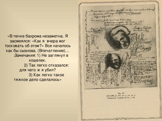 «В печке бахрома незаметна. Я засмеялся: «Как я вчера мог тосковать об этом?» Все началось как бы сызнова. (Впечатление)…  Замечания : 1) Не заглянул в кошелек.  2) Так легко отказался: для чего ж я убил?  3) Как легко такое тяжкое дело сделалось» 