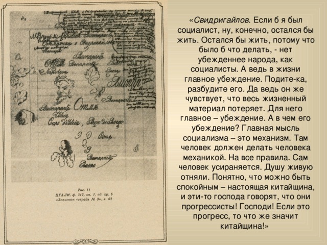 « Свидригайлов . Если б я был социалист, ну, конечно, остался бы жить. Остался бы жить, потому что было б что делать, - нет убежденнее народа, как социалисты. А ведь в жизни главное убеждение. Подите-ка, разбудите его. Да ведь он же чувствует, что весь жизненный материал потеряет. Для него главное – убеждение. А в чем его убеждение? Главная мысль социализма – это механизм. Там человек должен делать человека механикой. На все правила. Сам человек усираняется. Душу живую отняли. Понятно, что можно быть спокойным – настоящая китайщина, и эти-то господа говорят, что они прогрессисты! Господи! Если это прогресс, то что же значит китайщина!» 