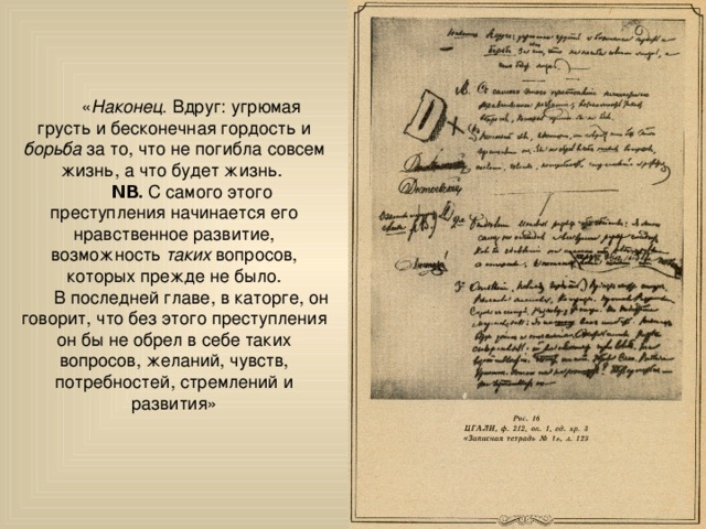 « Наконец. Вдруг: угрюмая грусть и бесконечная гордость и борьба за то, что не погибла совсем жизнь, а что будет жизнь.  ΝΒ. С самого этого преступления начинается его нравственное развитие, возможность таких вопросов, которых прежде не было. В последней главе, в каторге, он говорит, что без этого преступления он бы не обрел в себе таких вопросов, желаний, чувств, потребностей, стремлений и развития» 
