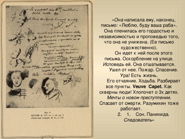 « Она написала ему, наконец, письмо: «Люблю, буду ваша раба». Она пленилась его гордостью и независимостью и проповедью того, что она не унижена. (Ее письмо художественно).  Он идет к ней после этого письма. Оскорбление на улице. Исповедь ей. Она отшатывается.  Ушел от нее. Пожар. Спасение. Ура! Есть жизнь.  Его отчаяние. Ходьба. Разбирает все пункты. Veuve Capet. Как скверны люди! Хлопочет о 3х детях. Мечты о новом преступлении . Спасает от смерти. Разумихин тоже работает.   2. 1. Сон. Панихида. Следователь » 