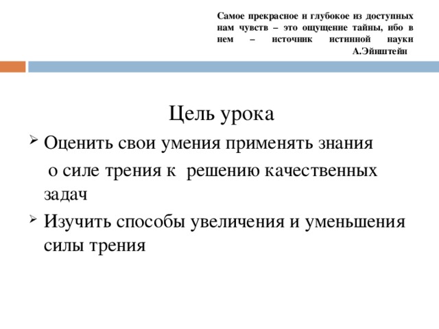 Самое прекрасное и глубокое из доступных нам чувств – это ощущение тайны, ибо в нем – источник истинной науки    А.Эйнштейн Цель урока Оценить свои умения применять знания  о силе трения к решению качественных задач