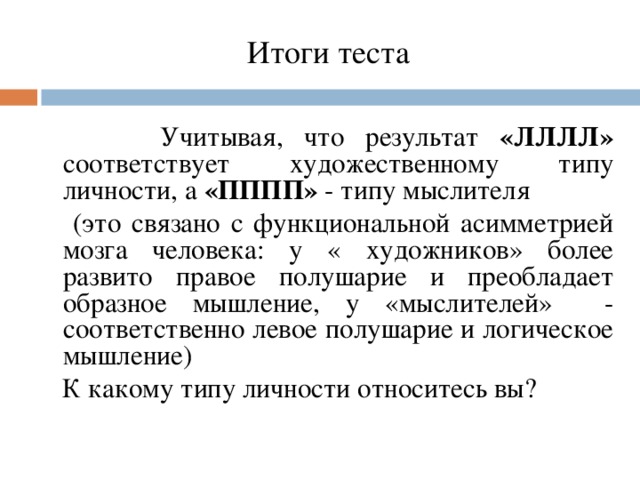 Итоги теста    Учитывая, что результат «ЛЛЛЛ» соответствует художественному типу личности, а «ПППП» - типу мыслителя  (это связано с функциональной асимметрией мозга человека: у « художников» более развито правое полушарие и преобладает образное мышление, у «мыслителей» - соответственно левое полушарие и логическое мышление)  К какому типу личности относитесь вы?