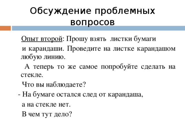 Обсуждение проблемных вопросов  Опыт второй : Прошу взять листки бумаги  и карандаши. Проведите на листке карандашом любую линию.  А теперь то же самое попробуйте сделать на стекле.  Что вы наблюдаете?  - На бумаге остался след от карандаша,  а на стекле нет.   В чем тут дело?
