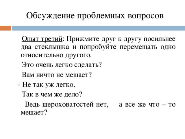 Обсуждение проблемных вопросов  Опыт третий : Прижмите друг к другу посильнее два стеклышка и попробуйте перемещать одно относительно другого.  Это очень легко сделать?  Вам ничто не мешает?  - Не так уж легко.  Так в чем же дело?   Ведь шероховатостей нет,  а все же что – то мешает?