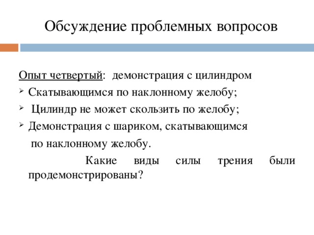 Обсуждение проблемных вопросов   Опыт четвертый : демонстрация с цилиндром Скатывающимся по наклонному желобу;  Цилиндр не может скользить по желобу; Демонстрация с шариком, скатывающимся  по наклонному желобу.  Какие виды силы трения были продемонстрированы?