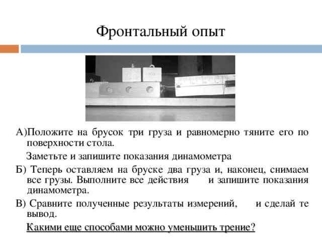 Фронтальный опыт А)Положите на брусок три груза и равномерно тяните его по поверхности стола.  Заметьте и запишите показания динамометра Б) Теперь оставляем на бруске два груза и, наконец, снимаем все грузы. Выполните все действия и запишите показания динамометра. В) Сравните полученные результаты измерений, и сделай те вывод.  Какими еще способами можно уменьшить трение?