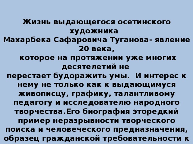 Жизнь выдающегося осетинского художника Махарбека Сафаровича Туганова- явление 20 века,  которое на протяжении уже многих десятелетий не перестает будоражить умы. И интерес к нему не только как к выдающимуся живописцу, графику, талантливому педагогу и исследователю народного творчества.Его биография эторедкий пример неразрывности творческого поиска и человеческого предназначения, образец гражданской требовательности к себе и стойкости подвижника в непростых жизненных обстоятельствах.    