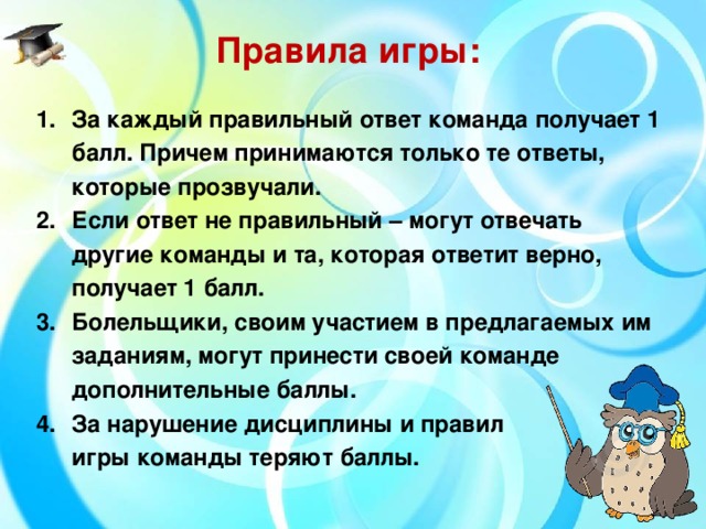 Правила игры: За каждый правильный ответ команда получает 1 балл. Причем принимаются только те ответы, которые прозвучали. Если ответ не правильный – могут отвечать другие команды и та, которая ответит верно, получает 1 балл. Болельщики, своим участием в предлагаемых им заданиям, могут принести своей команде дополнительные баллы. За нарушение дисциплины и правил игры команды теряют баллы.