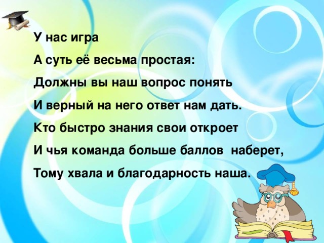 У нас игра А суть её весьма простая: Должны вы наш вопрос понять И верный на него ответ нам дать. Кто быстро знания свои откроет И чья команда больше баллов наберет, Тому хвала и благодарность наша.