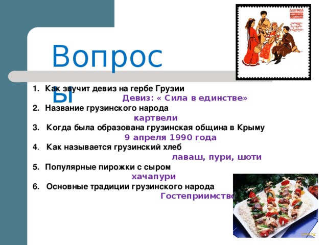 Вопросы Как звучит девиз на гербе Грузии  Девиз:  « Сила в единстве» Название грузинского народа  картвели 3. Когда была образована грузинская община в Крыму  9 апреля 1990 года 4 . Как называется грузинский хлеб  лаваш, пури, шоти Популярные пирожки с сыром  хачапури   6. Основные традиции грузинского народа  Гостеприимство, танцы 