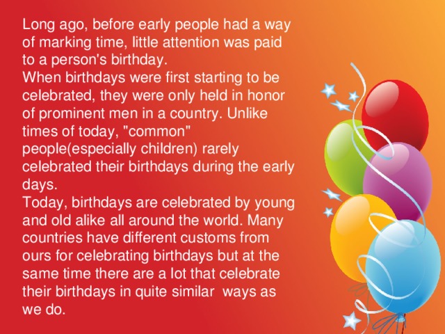 Long ago, before early people had a way of marking time, little attention was paid to a person's birthday. When birthdays were first starting to be celebrated, they were only held in honor of prominent men in a country. Unlike times of today, 