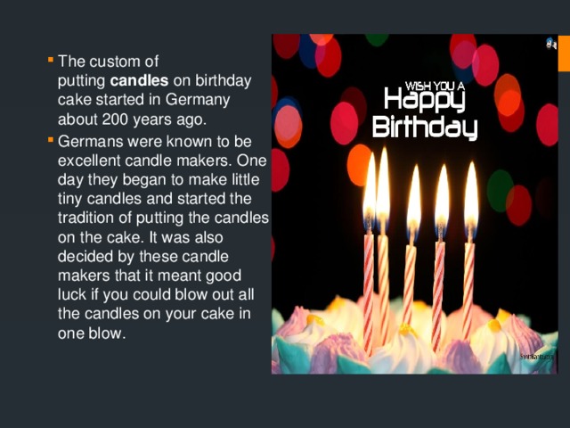 The custom of putting  candles  on birthday cake started in Germany about 200 years ago. Germans were known to be excellent candle makers. One day they began to make little tiny candles and started the tradition of putting the candles on the cake. It was also decided by these candle makers that it meant good luck if you could blow out all the candles on your cake in one blow. 